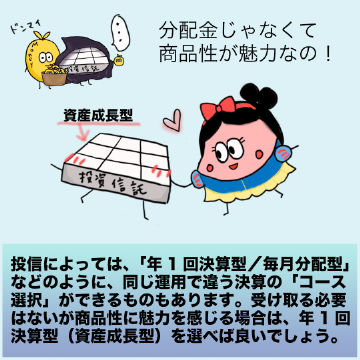 投信によっては、「年1回決算型/毎月分配型」などのように、同じ運用で違う決算の「コース選択」ができるものもあります。受け取る必要はないが商品性に魅力を感じる場合は、年1回決算型(資産成長型)を選べば良いでしょう。