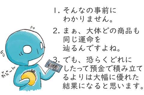 1.そんなの事前にわかりません。2.まぁ、大体どの商品も同じ運命を辿るんですよね。3.でも、恐らくどれにしたって預金で積み立てるよりは大幅に優れた結果になると思います。