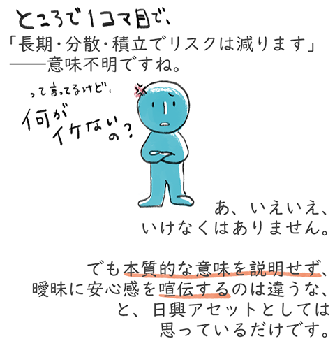 「長期・分散・積立でリスクは減ります」――意味不明ですね。あ、いえいえ、いけなくはありません。でも本質的な意味を説明せず、曖昧に安心感を喧伝するのは違うな、と、日興アセットとしては思っているだけです。