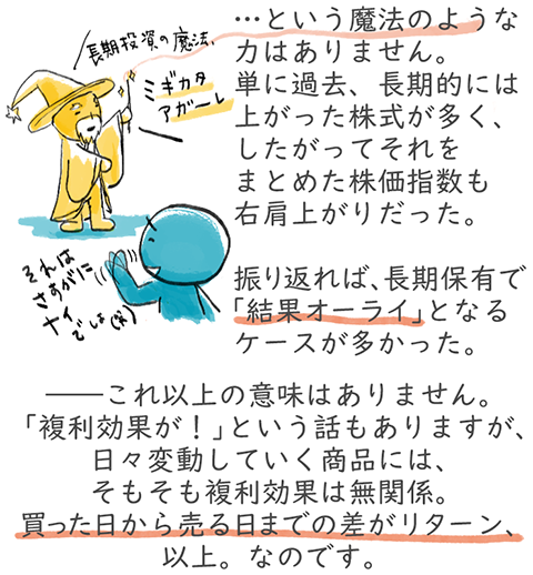 長期投資に魔法のような力はありません。単に過去、長期的には上がった株式が多く、したがってそれをまとめた株価指数も右肩上がりだった。振り返れば、長期保有で「結果オーライ」となるケースが多かった。――これ以上の意味はありません。「複利効果が！」と言う話もありますが、日々変動していく商品には、そもそも複利効果は無関係。買った日から売る日までの差がリターン、以上。なのです。