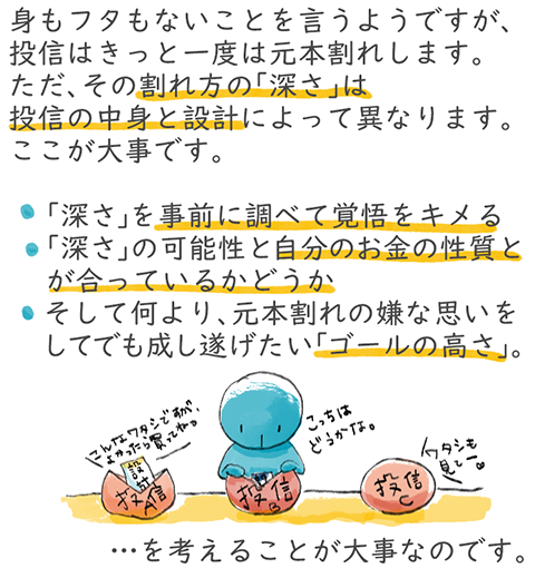 身もフタもないことを言うようですが、投信はきっと一度は元本割れします。ただ、その割れ方の「深さ」は投信の中身と設計によって異なります。ここが大事です。「深さ」を事前に調べて覚悟をキメる。「深さ」の可能性と自分のお金の性質とが合っているかどうか。そして何より、元本割れの嫌な思いをしてでも成し遂げたい「ゴールの高さ」。を考えることが大事なのです。