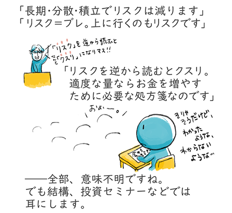 「長期・分散・積立でリスクは減ります」「リスク＝ブレ。上に行くのもリスクです」「リスクを逆から読むとクスリ。適度な量ならお金を増やすために必要な処方箋なのです」――全部、意味不明ですね。でも結構、投資セミナーなどでは耳にします。