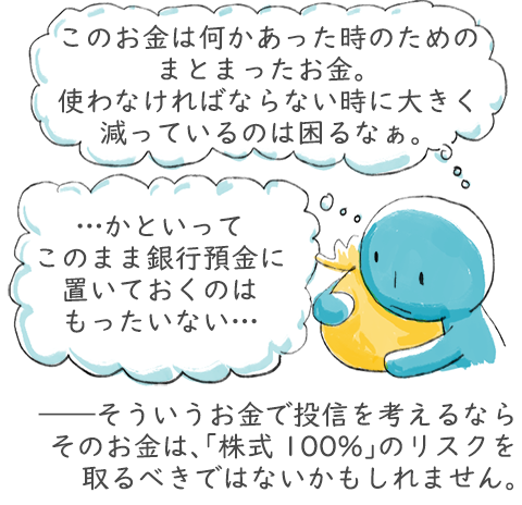 このお金は何かあった時のためのまとまったお金。使わなければならない時に大きく減っているのは困るなぁ。かといってこのまま銀行預金に置いておくのはもったいない。――そういうお金で投信を考えるなら「株式100%」のリスクを取るべきではないかもしれません。