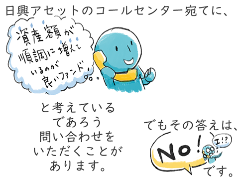 日興アセットのコールセンター宛てに「資産額が増えているのが良いファンド」と考えているであろう問い合わせをいただくことがありますが、答えは「No」です。