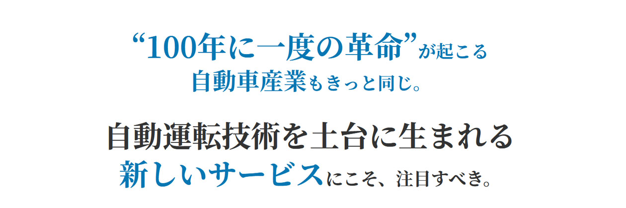 “100年に一度の革命”が起こる自動車産業もきっと同じ。自動運転技術を土台に生まれる新しいサービスにこそ、注目すべき。