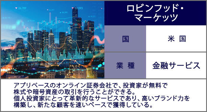 ロビンフッド・マーケッツ：アプリベースのオンライン証券会社で、投資家が無料で株式や暗号資産の取引を行うことができる。個人投資家にとって革新的なサービスであり、高いブランド力を構築し、新たな顧客を速いペースで獲得している。