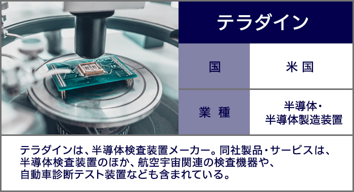 テラダイン：半導体検査装置メーカー。同社製品・サービスは、半導体検査装置のほか、航空宇宙関連の検査機器や、自動車診断テスト装置なども含まれている。