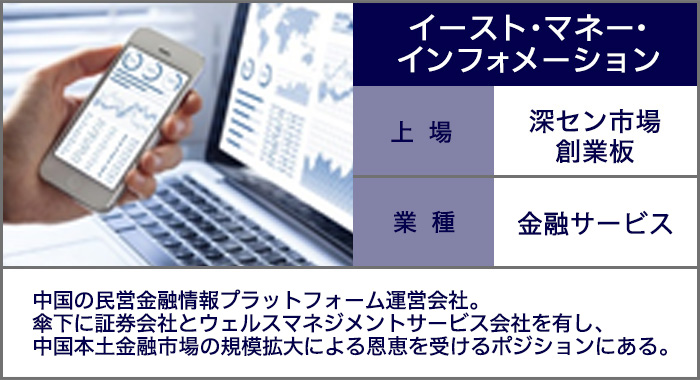 イースト・マネー・インフォメーション：中国の民営金融情報プラットフォーム運営会社。傘下に証券会社とウェルスマネジメントサービス会社を有し、中国本土金融市場の規模拡大による恩恵を受けるポジションにある。