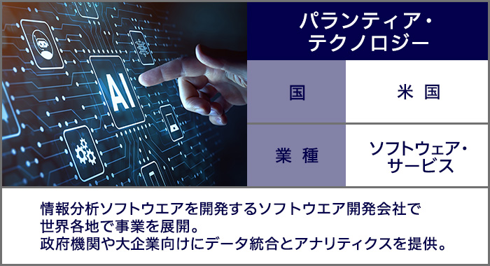 パランティア・テクノロジー：情報分析ソフトウエアを開発するソフトウエア開発会社で世界各地で事業を展開。政府機関や大企業向けにデータ統合とアナリティクスを提供。